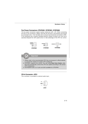 Page 262-13Hardware Setup
Fan Power Connectors: CPUFAN1, SYSFAN1, SYSFAN2
The fan power connectors support system cooling fan with +12V. When connecting
the wire to the connectors, always note that the red wire is the positive and should
be connected to the +12V; the black wire is Ground and should be connected to GND.
If the mainboard has a System Hardware Monitor chipset on-board, you must use a
specially designed fan with speed sensor to take advantage of the CPU fan control.Important
1.Please refer to the...