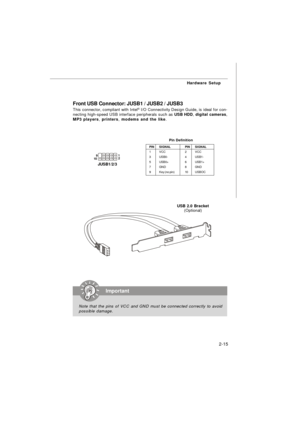 Page 282-15Hardware Setup
Front USB Connector: JUSB1 / JUSB2 / JUSB3
This connector, compliant with Intel®
 I/O Connectivity Design Guide, is ideal for con-
necting high-speed USB interface peripherals such as USB HDD, digital cameras,
MP3 players, printers, modems and the like.
PINSIGNALPINSIGNAL
1VCC2VCC
3USB0-4USB1-
5USB0+6USB1+
7GND8GND
9Key (no pin)10USBOCPin DefinitionImportant
Note that the pins of VCC and GND must be connected correctly to avoid
possible damage.USB 2.0 Bracket
(Optional)     1
   9...