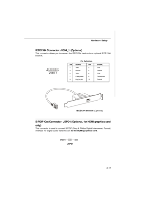 Page 302-17Hardware Setup
IEEE1394 Connector: J1394_1  (Optional)
This connector allows you to connect the IEEE1394 device via an optional IEEE1394
bracket.
Pin Definition
PINSIGNALPINSIGNAL
1TPA+2TPA-
3Ground4Ground
5TPB+6TPB-
7Cable power8Cable power
9Key (no pin)10GroundJ1394_1     1
   9
    2   10IEEE1394 Bracket (Optional)S/PDIF-Out Connector: JSPD1 (Optional, for HDMI graphics card
only)
This connector is used to connect S/PDIF (Sony & Philips Digital Interconnect Format)
interface for digital audio...