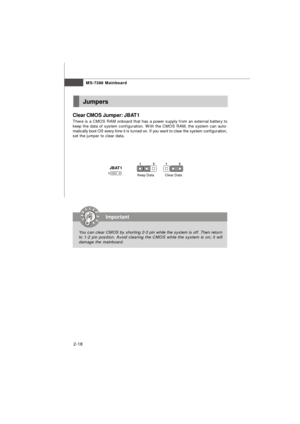Page 312-18MS-7388 MainboardJumpers
Clear CMOS Jumper: JBAT1
There is a CMOS RAM onboard that has a power supply from an external battery to
keep the data of system configuration. With the CMOS RAM, the system can auto-
matically boot OS every time it is turned on. If you want to clear the system configuration,
set the jumper to clear data.Important
You can clear CMOS by shorting 2-3 pin while the system is off. Then return
to 1-2 pin position. Avoid clearing the CMOS while the system is on; it will
damage the...