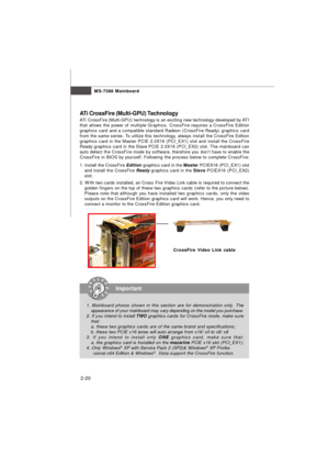 Page 332-20MS-7388 Mainboard
ATi CrossFire (Multi-GPU) Technology
ATi CrossFire (Multi-GPU) technology is an exciting new technology developed by ATI
that allows the power of multiple Graphics. CrossFire requires a CrossFire Edition
graphics card and a compatible standard Radeon (CrossFire Ready) graphics card
from the same series. To utilize this technology, always install the CrossFire Edition
graphics card in the Master PCIE 2.0X16 (PCI_EX1) slot and install the CrossFire
Ready graphics card in the Slave...