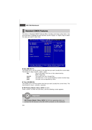 Page 41MS-7388 Mainboard
3-6 The items in Standard CMOS Features Menu includes some basic setup items. Use
the arrow keys to highlight the item and then use the  or  keys to select
the value you want in each item. Date (MM:DD:YY)
This allows you to set the system to the date that you want (usually the current date).
The format is   .
dayDay of the week, from Sun to Sat, determined by
BIOS. Read-only.
monthThe month from Jan. through Dec.
dateThe date from 1 to 31 can be keyed by numeric function keys.
yearThe...