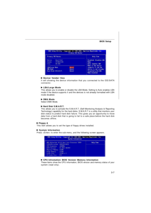 Page 42BIOS Setup
3-7 Device/ Vender/ Size
It will showing the device information that you connected to the IDE/SATA
connector. LBA/Large Mode
This allows you to enable or disable the LBA Mode. Setting to Auto enables LBA
mode if the device supports it and the devices is not already formatted with LBA
mode disabled. DMA Mode
Select DMA Mode. Hard Disk S.M.A.R.T.
This allows you to activate the S.M.A.R.T. (Self-Monitoring Analysis & Reporting
Technology) capability for the hard disks. S.M.A.R.T is a utility that...