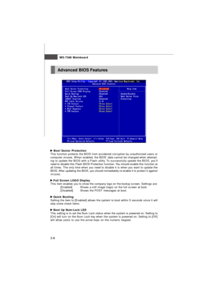 Page 43MS-7388 Mainboard
3-8 Boot Sector Protection
This function protects the BIOS from accidental corruption by unauthorized users or
computer viruses. When enabled, the BIOS’ data cannot be changed when attempt-
ing to update the BIOS with a Flash utility. To successfully update the BIOS, you’ll
need to disable this Flash BIOS Protection function. You should enable this function at
all times. The only time when you need to disable it is when you want to update the
BIOS. After updating the BIOS, you should...