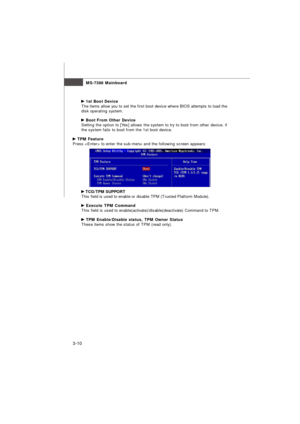 Page 45MS-7388 Mainboard
3-10 1st Boot Device
The items allow you to set the first boot device where BIOS attempts to load the
disk operating system. Boot From Other Device
Setting the option to [Yes] allows the system to try to boot from other device. if
the system fails to boot from the 1st boot device. TPM Feature
Press  to enter the sub-menu and the following screen appears: TCG/TPM SUPPORT
This field is used to enable or disable TPM (Trusted Platform Module). Execute TPM Command
This field is used to...