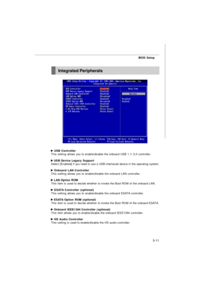 Page 46BIOS Setup
3-11 USB Controller
This setting allows you to enable/disable the onboard USB 1.1/ 2.0 controller. USB Device Legacy Support
Select [Enabled] if you need to use a USB-interfaced device in the operating system. Onboard LAN Controller
This setting allows you to enable/disable the onboard LAN controller. LAN Option ROM
This item is used to decide whether to invoke the Boot ROM of the onboard LAN. ESATA Controller (optional)
This setting allows you to enable/disable the onboard ESATA controller....