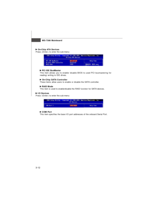 Page 47MS-7388 Mainboard
3-12 On-Chip ATA Devices
Press  to enter the sub-menu: PCI IDE BusMaster
This item allows you to enable/ disable BIOS to used PCI busmastering for
reading/ writing to IDE drives. On-Chip SATA Controller
These items allow users to enable or disable the SATA controller. RAID Mode
This item is used to enable/disable the RAID function for SATA devices. I/O Devices
Press  to enter the sub-menu: COM Port
This item specifies the base I/O port addresses of the onboard Serial Port. 