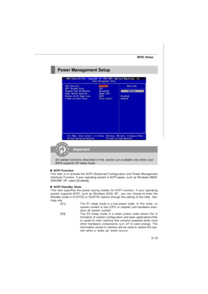 Page 48BIOS Setup
3-13 ACPI Function
This item is to activate the ACPI (Advanced Configuration and Power Management
Interface) Function. If your operating system is ACPI-aware, such as Windows 98SE/
2000/ME/ XP, select [Enabled]. ACPI Standby State
This item specifies the power saving modes for ACPI function. If your operating
system supports ACPI, such as Windows 2000/ XP , you can choose to enter the
Standby mode in S1(POS) or S3(STR) fashion through the setting of this field.  Set-
tings are:
[S1]The S1...