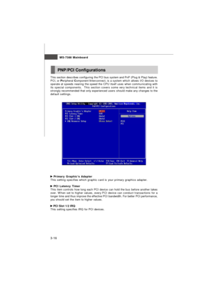 Page 51MS-7388 Mainboard
3-16 Primary Graphic’s Adapter
This setting specifies which graphic card is your primary graphics adapter. PCI Latency Timer
This item controls how long each PCI device can hold the bus before another takes
over. When set to higher values, every PCI device can conduct transactions for a
longer time and thus improve the effective PCI bandwidth. For better PCI performance,
you should set the item to higher values. PCI Slot 1/2 IRQ
This setting specifies IRQ for PCI devices.PNP/PCI...