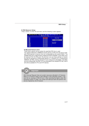 Page 52BIOS Setup
3-17Important
IRQ (Interrupt Request) lines are system resources allocated to I/O devices.
When an I/O device needs to gain attention of the operating system, it sig-
nals this by causing an IRQ to occur. After receiving the signal, when the
operating system is ready, the system will interrupt itself and perform the
service required by the I/O device. IRQ Resource Setup
Press  to enter the sub-menu and the following screen appears. IRQ 3/4/5/7/9/10/11/14/15
These items specify the bus where...