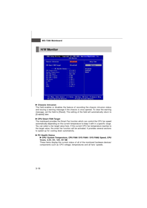 Page 53MS-7388 Mainboard
3-18 Chassis Intrusion
The field enables or disables the feature of recording the chassis intrusion status
and issuing a warning message if the chassis is once opened. To clear the warning
message, set the field to [Reset]. The setting of the field will automatically return to
[Enabled] later. CPU Smart FAN Target
The mainboard provides the Smart Fan function which can control the CPU fan speed
automatically depending on the current temperature to keep it with in a specific range.
You...