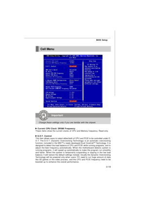 Page 54BIOS Setup
3-19 Current CPU Clock/ DRAM Frequency
These items show the current clocks of CPU and Memory frequency. Read-only. D.O.T. Control
This item allows users to select either/both of CPU and PCIE to be controlled under D.
O.T. The D.O.T. (Dynamic Overclocking Technology) is an automatic overclocking
function, included in the MSITM
’s newly developed Dual CoreCellTM 
Technology. It is
designed to detect the load balance of CPU and PCIE while running programs, and to
adjust the best frequency...