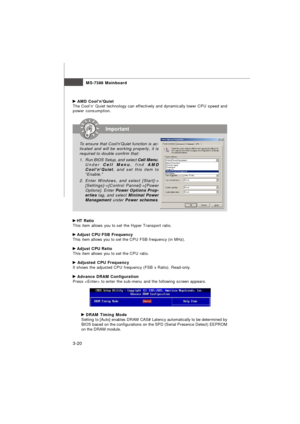 Page 55MS-7388 Mainboard
3-20 AMD Cool’n’Quiet
The Cool’n’ Quiet technology can effectively and dynamically lower CPU speed and
power consumption. HT Ratio
This item allows you to set the Hyper Transport ratio. Adjust CPU FSB Frequency
This item allows you to set the CPU FSB frequency (in MHz). Adjust CPU Ratio
This item allows you to set the CPU ratio. Adjusted CPU Frequency
It shows the adjusted CPU frequency (FSB x Ratio). Read-only. Advance DRAM Configuration
Press  to enter the sub-menu and the following...