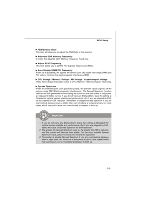 Page 56BIOS Setup
3-21 FSB/Memory Ratio
This item will allow you to adjust the FSB/Ratio of the memory. Adjusted DDR Memory Frequency
It shows the adjusted DDR Memory frequency. Read-only. Adjust PCIE Frequency
This item allows you to set the PCI Express frequency (in MHz). Auto Disable DIMM/PCI Frequency
When set to [Enabled], the system will remove (turn off) clocks from empty DIMM and
PCI slots to minimize the electromagnetic interference (EMI). CPU Voltage / Momory Voltage / NB Voltage / Hypertransport...