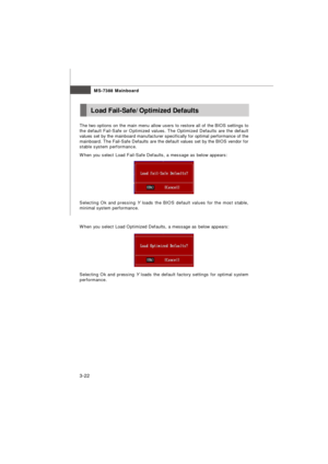 Page 57MS-7388 Mainboard
3-22 The two options on the main menu allow users to restore all of the BIOS settings to
the default Fail-Safe or Optimized values. The Optimized Defaults are the default
values set by the mainboard manufacturer specifically for optimal performance of the
mainboard. The Fail-Safe Defaults are the default values set by the BIOS vendor for
stable system performance.
When you select Load Fail-Safe Defaults, a message as below appears:
Selecting Ok and pressing Y loads the BIOS default...