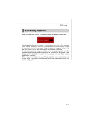 Page 58BIOS Setup
3-23BIOS Setting Password
When you select this function, a message as below will appear on the screen:
Type the password, up to six characters in length, and press . The password
typed now will replace any previously set password from CMOS memory. You will
be prompted to confirm the password. Retype the password and press . You
may also press  to abort the selection and not enter a password.
To clear a set password, just press  when you are prompted to enter the
password. A message will show...