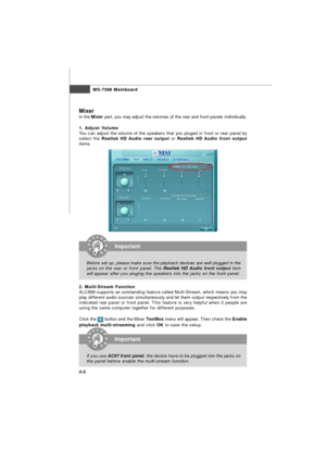 Page 66MS-7388 Mainboard
A-8Mixer
In the Mixer part, you may adjust the volumes of the rear and front panels individually.
1. Adjust Volume
You can adjust the volume of the speakers that you pluged in front or rear panel by
select the Realtek HD Audio rear output or Realtek HD Audio front output
items.
2. Multi-Stream Function
ALC888 supports an outstanding feature called Multi-Stream, which means you may
play different audio sources simultaneously and let them output respectively from the
indicated real panel...
