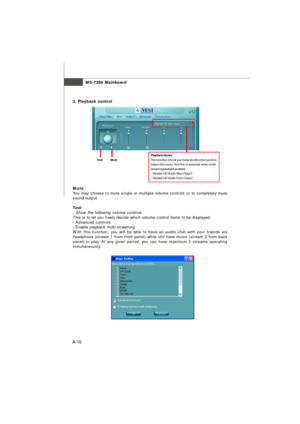 Page 68MS-7388 Mainboard
A-103. Playback controlPlayback device
This function is to let you freely decide which ports to
output the sound. And this is essential when multi-
streaming playback enabled.
- Realtek HD Audio Rear Output
- Realtek HD Audio Front Output Tool          MuteMute
You may choose to mute single or multiple volume controls or to completely mute
sound output.
Tool
- Show the following volume controls
This is to let you freely decide which volume control items to be displayed.
- Advanced...