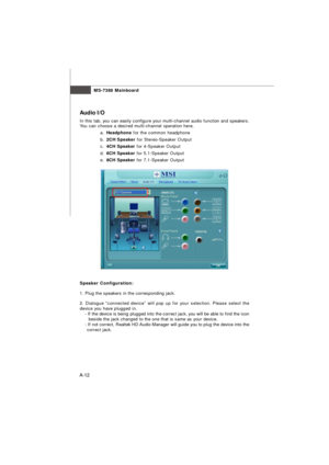 Page 70MS-7388 Mainboard
A-12Audio I/O
In this tab, you can easily configure your multi-channel audio function and speakers.
You can choose a desired multi-channel operation here.
a.Headphone for the common headphone
b.2CH Speaker for Stereo-Speaker Output
c.4CH Speaker for 4-Speaker Output
d.6CH Speaker for 5.1-Speaker Output
e.8CH Speaker for 7.1-Speaker Output
Speaker Configuration:
1. Plug the speakers in the corresponding jack.  
2. Dialogue “connected device” will pop up for your selection. Please select...