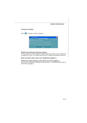 Page 71A-13 Realtek ALC888 Audio
Connector Settings
Click  to access connector settings.
Disable front panel jack detection (option)
Find no function on front panel jacks? Please check if front jacks on your system are
so-called AC’97 jacks. If so, please check this item to disable front panel jack detection.
Mute rear panel output when front headphone plugged in.
Enable auto popup dialogue, when device has been plugged in
Once this item checked, the dialog “Connected device”  would automatically pop up
when...