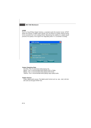 Page 72MS-7388 Mainboard
A-14S/PDIF
Short for Sony/Philips Digital Interface, a standard audio file transfer format. S/PDIF
allows the transfer of digital audio signals from one device to another without having
to be converted first to an analog format. Maintaining the viability of a digital signal
prevents the quality of the signal from degrading when it is converted to analog.
Output Sampling Rate
   44.1KHz: This is recommend while playing CD.
   48KHz: This is recommended while playing DVD or Dolby....