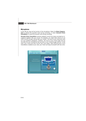 Page 74MS-7388 Mainboard
A-16Microphone
In this tab you may set the function of the microphone. Select the Noise Suppres-
sion to remove the possible noise during recording, or select Acoustic Echo
Cancelltion to cancel the acoustic echo druing recording.
Acoustic Echo Cancelltion prevents playback sound from being recorded by mi-
crophone together with your sound. For example, you might have chance to use
VOIP function through Internet with your friends. The voice of your friend will come
out from speakers...