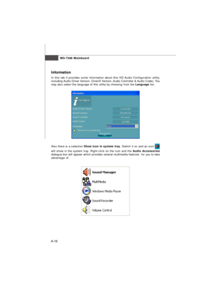 Page 76MS-7388 Mainboard
A-18Information
In this tab it provides some information about this HD Audio Configuration utility,
including Audio Driver Version, DirectX Version, Audio Controller & Audio Codec. You
may also select the language of this utility by choosing from the Language list.
Also there is a selection Show icon in system tray. Switch it on and an icon will show in the system tray. Right-click on the icon and the Audio Accessories
dialogue box will appear which provides several multimedia features...