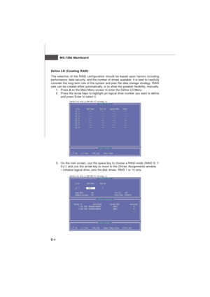 Page 84MS-7388 Mainboard
B-4Define LD (Creating RAID)
The selection of the RAID configuration should be based upon factors including
performance, data security, and the number of drives available. It is best to carefully
consider the long-term role of the system and plan the data storage strategy. RAID
sets can be created either automatically, or to allow the greatest flexibility, manually.
1.Press 2 on the Main Menu screen to enter the Define LD Menu.
2.Press the arrow keys to highlight an logical drive number...
