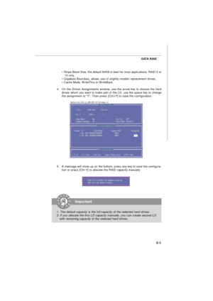 Page 85B-5 SATA RAID
• Stripe Block Size, the default 64KB is best for most applications. RAID 0 or
   10 only.
• Gigabyte Boundary, allows use of slightly smaller replacement drives.
• Cache Mode, WriteThru or WriteBack.
4.On the Drives Assignments window, use the arrow key to choose the hard
drives which you want to make part of the LD, use the space key to change
the assignment to “Y”. Then press [Ctrl+Y] to save the configuration.
5.A message will show up on the bottom, press any key to save the configura-...
