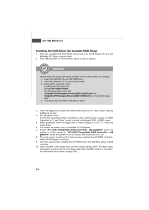 Page 88MS-7388 Mainboard
B-8Installing the RAID Driver (for bootable RAID Array)
1.After you complete the RAID BIOS setup, boot from the Windows CD, and the
Windows XP Setup program starts.
2.Press F6 and wait for the Windows Setup screen to appear.
3.Insert the floppy that contains the RAID driver,Press the “S” key to select “Specify
Additional Device”.
4.For Windows Vista:
During the Operating system installation, after selecting the location to install
Vista click on “Load Driver” button to install a third...