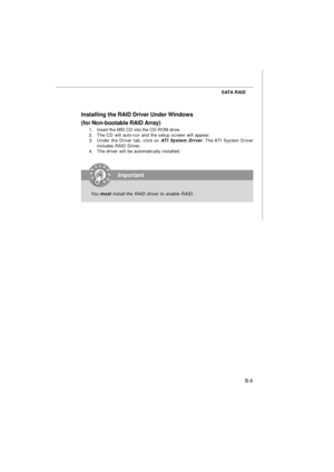 Page 89B-9 SATA RAID
Installing the RAID Driver Under Windows
(for Non-bootable RAID Array)
1.Insert the MSI CD into the CD-ROM drive.
2.The CD will auto-run and the setup screen will appear.
3.Under the Driver tab, click on ATI System Driver. The ATI System Driver
includes RAID Driver.
4.The driver will be automatically installed.Important
You must install the RAID driver to enable RAID. 