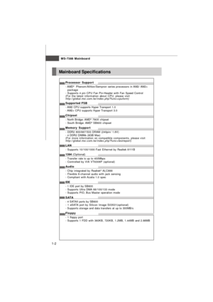 Page 10MS-7388 Mainboard
1-2Mainboard Specifications
Processor Support
- AMD®
  Phenom/Athlon/Sempron series processors in AM2/ AM2+
package
- Supports 4 pin CPU Fan Pin-Header with Fan Speed Control
(For the latest information about CPU, please visit
http://global.msi.com.tw/index.php?func=cpuform)
Supported FSB
- AM2 CPU supports Hyper Transport 1.0
- AM2+ CPU supports Hyper Transport 3.0
Chipset
- North Bridge: AMD®
 790X chipset
- South Bridge: AMD®
 SB600 chipset
Memory Support
- DDR2 800/667/533 DRAM...