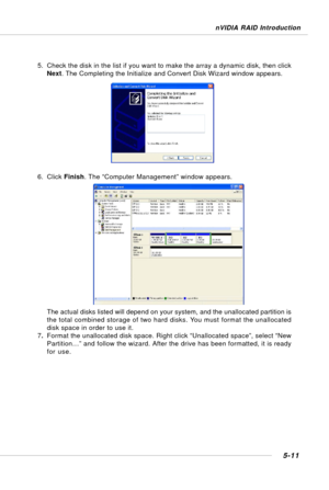 Page 1015-11
nVIDIA RAID Introduction
5. Check the disk in the list if you want to make the array a dynamic disk, then click
Next. The Completing the Initialize and Convert Disk Wizard window appears.
6. Click Finish. The “Computer Management” window appears.
The actual disks listed will depend on your system, and the unallocated partition is
the total combined storage of two hard disks. You must format the unallocated
disk space in order to use it.
7.Format the unallocated disk space. Right click “Unallocated...