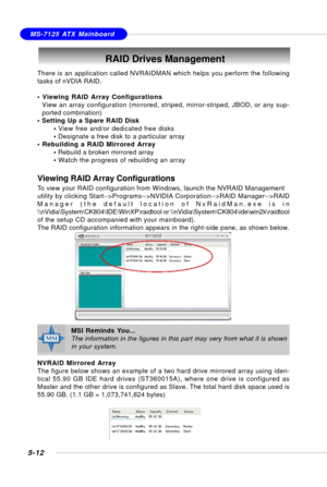 Page 1025-12
MS-7125 ATX Mainboard
RAID Drives Management
There is an application called NVRAIDMAN which helps you perform the following
tasks of nVDIA RAID.
• Viewing RAID Array Configurations
View an array configuration (mirrored, striped, mirror-striped, JBOD, or any sup-
ported combination)
• Setting Up a Spare RAID Disk
• View free and/or dedicated free disks
• Designate a free disk to a particular array
• Rebuilding a RAID Mirrored Array
• Rebuild a broken mirrored array
• Watch the progress of rebuilding...