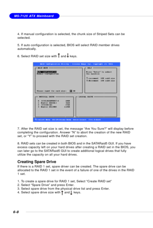 Page 1206-8
MS-7125 ATX Mainboard
4. If manual configuration is selected, the chunk size of Striped Sets can be
selected.
5. If auto configuration is selected, BIOS will select RAID member drives
automatically.
6. Select RAID set size with    and    keys.
7. After the RAID set size is set, the message “Are You Sure?” will display before
completing the configuration. Answer “N” to abort the creation of the new RAID
set, or “Y” to proceed with the RAID set creation.
8. RAID sets can be created in both BIOS and in...