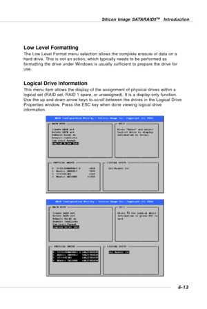 Page 1256-13
Silicon Image SATARAID5TM Introduction
Low Level Formatting
The Low Level Format menu selection allows the complete erasure of data on a
hard drive. This is not an action, which typically needs to be performed as
formatting the drive under Windows is usually sufficient to prepare the drive for
use.
Logical Drive Information
This menu item allows the display of the assignment of physical drives within a
logical set (RAID set, RAID 1 spare, or unassigned). It is a display-only function.
Use the up and...