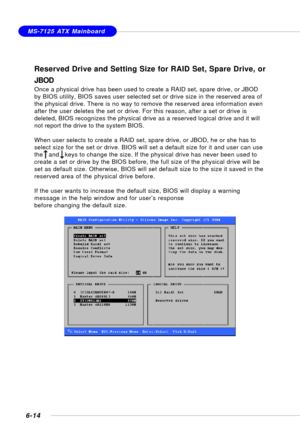 Page 1266-14
MS-7125 ATX Mainboard
Reserved Drive and Setting Size for RAID Set, Spare Drive, or
JBOD
Once a physical drive has been used to create a RAID set, spare drive, or JBOD
by BIOS utility, BIOS saves user selected set or drive size in the reserved area of
the physical drive. There is no way to remove the reserved area information even
after the user deletes the set or drive. For this reason, after a set or drive is
deleted, BIOS recognizes the physical drive as a reserved logical drive and it will
not...