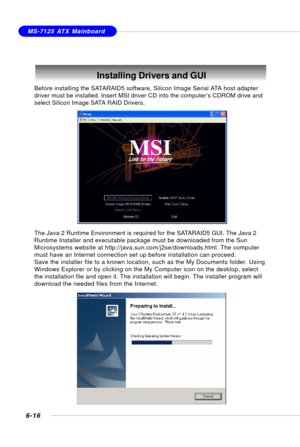 Page 1286-16
MS-7125 ATX Mainboard
Installing Drivers and GUI
Before installing the SATARAID5 software, Silicon Image Serial ATA host adapter
driver must be installed. Insert MSI driver CD into the computer’s CDROM drive and
select Silicon Image SATA RAID Drivers.
The Java 2 Runtime Environment is required for the SATARAID5 GUI. The Java 2
Runtime Installer and executable package must be downloaded from the Sun
Microsystems website at http://java.sun.com/j2se/downloads.html. The computer
must have an Internet...