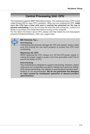 Page 172-3 Hardware Setup
Central Processing Unit: CPU
The mainboard supports AMD® Athlon64 processor. The mainboard uses a CPU socket
called Socket-939 for easy CPU installation. When you are installing the CPU, make
sure the CPU has a heat sink and a cooling fan attached on the top to
prevent overheating. If you do not have the heat sink and cooling fan, contact your
dealer to purchase and install them before turning on the computer.
For the latest information about CPU, please visit...