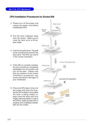 Page 182-4
 MS-7125 ATX Mainboard
CPU Installation Procedures for Socket 939
1.Please turn off the power and
unplug the power cord before
installing the CPU.
2.Pull the lever sideways away
from the socket.  Make sure to
raise the lever up to a 90-de-
gree angle.
3. Look for the gold arrow. The gold
arrow should point towards the
lever pivot. The CPU can only fit
in the correct orientation.
4. If the CPU is correctly installed,
the pins should be completely
embedded into the socket and
can not be seen.  Please...