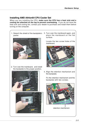 Page 192-5 Hardware Setup
Installing AMD Athlon64 CPU Cooler Set
When you are installing the CPU, make sure the CPU has a heat sink and a
cooling fan attached on the top to prevent overheating.  If you do not have the
heat sink and cooling fan, contact your dealer to purchase and install them before
turning on the computer.
1. Detach the shield of the backplate’s
paster.
2. Turn over the mainboard,  and install
the backplate to the proper position.3. Turn over the mainboard again, and
place the mainboard on the...