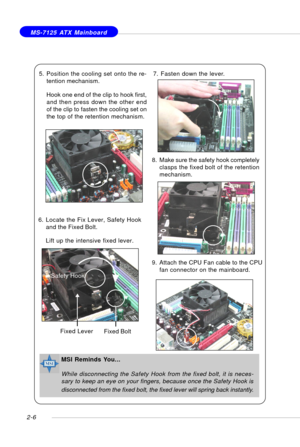 Page 202-6
 MS-7125 ATX Mainboard
6. Locate the Fix Lever, Safety Hook
and the Fixed Bolt.
Lift up the intensive fixed lever. 5. Position the cooling set onto the re-
tention mechanism.
Hook one end of the clip to hook first,
and then press down the other end
of the clip to fasten the cooling set on
the top of the retention mechanism.
7. Fasten down the lever.
8. Make sure the safety hook completely
clasps the fixed bolt of the retention
mechanism.
Safety Hook
Fixed Bolt Fixed Lever
9. Attach the CPU Fan cable...