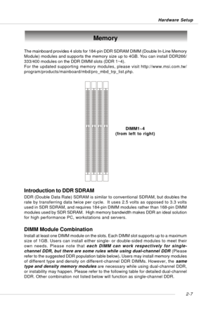 Page 212-7 Hardware Setup
Memory
DIMM1~4
(from left to right) The mainboard provides 4 slots for 184-pin DDR SDRAM DIMM (Double In-Line Memory
Module) modules and supports the memory size up to 4GB. You can install DDR266/
333/400 modules on the DDR DIMM slots (DDR 1~4).
For the updated supporting memory modules, please visit http://www.msi.com.tw/
program/products/mainboard/mbd/pro_mbd_trp_list.php.
DIMM Module Combination
Install at least one DIMM module on the slots. Each DIMM slot supports up to a maximum...