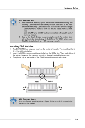 Page 232-9 Hardware Setup
Installing DDR Modules
1. The DDR DIMM has only one notch on the center of module. The module will only
fit in the right orientation.
2. Insert the DIMM memory module vertically into the DIMM slot. Then push it in until
the golden finger on the memory module is deeply inserted in the socket.
3. The plastic clip at each side of the DIMM slot will automatically close.
VoltNotch
MSI Reminds You...
You can barely see the golden finger if the module is properly in-
serted in the socket.
MSI...