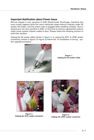 Page 252-11 Hardware Setup
Important Notification about Power Issue
NForce chipset is very sensitive to ESD (Electrostatic Discharge), therefore this
issue mostly happens while the users intensively swap memory modules under S5
(power-off) states, and the power code is plugged while installing modules. Due to
several pins are very sensitive to ESD, so this kind of memory-replacement actions
might cause system chipset unable to boot. Please follow the following solution to
avoid this situation.
Unplug the AC...