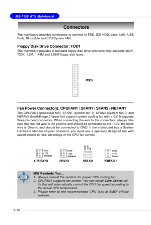Page 302-16
 MS-7125 ATX Mainboard
The mainboard provides connectors to connect to FDD, IDE HDD, case, LAN, USB
Ports, IR module and CPU/System FAN.
Floppy Disk Drive Connector: FDD1
The mainboard provides a standard floppy disk drive connector that supports 360K,
720K, 1.2M, 1.44M and 2.88M floppy disk types.
Connectors
FDD1
Fan Power Connectors: CPUFAN1 / SFAN1 / SFAN2 / NBFAN1
The CPUFAN1 (processor fan), SFAN1 (system fan 1), SFAN2 (system fan 2) and
NBFAN1 (NorthBridge Chipset fan) support system cooling...