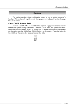 Page 392-25 Hardware Setup
The motherboard provides the following button for you to set the computer’s
function. This section will explain how to change your motherboard’s function through
the use of button.
Button
Clear CMOS Button: SW1
There is a CMOS RAM on board that has a power supply from external battery
to keep the system configuration data.  With the CMOS RAM, the system can auto-
matically boot OS every time it is turned on.  If you want to clear the system
configuration, use the SW1 (Clear CMOS...