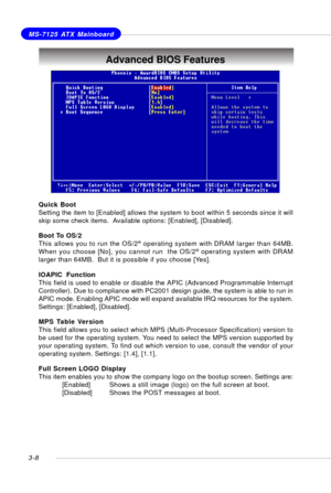 Page 493-8
MS-7125 ATX Mainboard
Advanced BIOS Features
Quick Boot
Setting the item to [Enabled] allows the system to boot within 5 seconds since it will
skip some check items.  Available options: [Enabled], [Disabled].
Boot To OS/2
This allows you to run the OS/2
® operating system with DRAM larger than 64MB.
When you choose [No], you cannot run  the OS/2® operating system with DRAM
larger than 64MB.  But it is possible if you choose [Yes].
IOAPIC  Function
This field is used to enable or disable the APIC...