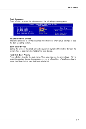 Page 503-9 BIOS Setup
1st/2nd/3rd Boot Device
The items allow you to set the sequence of boot devices where BIOS attempts to load
the disk operating system.
Boot Other Device
Setting the option to [Enabled] allows the system to try to boot from other device if the
system fails to boot from the 1st/2nd/3rd boot device.
Hard Disk Boot Priority
Press  to enter the sub-menu. Then you may use the arrow keys ( ↑↓ ) to
select the desired device, then press ,  or ,  key to
move it up/down in this hard disk boot...