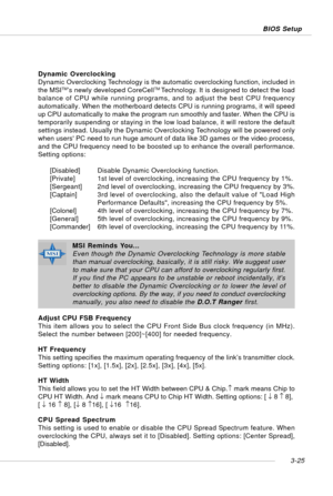 Page 663-25 BIOS Setup
Dynamic Overclocking
Dynamic Overclocking Technology is the automatic overclocking function, included in
the MSI
TM’s newly developed CoreCellTM Technology. It is designed to detect the load
balance of CPU while running programs, and to adjust the best CPU frequency
automatically. When the motherboard detects CPU is running programs, it will speed
up CPU automatically to make the program run smoothly and faster. When the CPU is
temporarily suspending or staying in the low load balance, it...